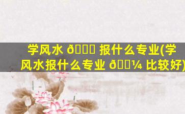 学风水 🍁 报什么专业(学风水报什么专业 🌼 比较好)